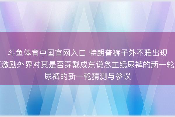 斗鱼体育中国官网入口 特朗普裤子外不雅出现颠倒，再度激励外界对其是否穿戴成东说念主纸尿裤的新一轮猜测与参议