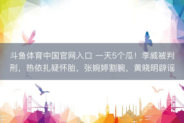 斗鱼体育中国官网入口 一天5个瓜！李威被判刑，热依扎疑怀胎，张婉婷割腕，黄晓明辟谣