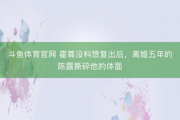 斗鱼体育官网 霍尊没料想复出后，离婚五年的陈露撕碎他的体面