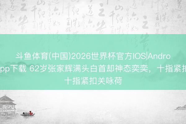 斗鱼体育(中国)2026世界杯官方IOS|Android手机app下载 62岁张家辉满头白首却神态奕奕，十指紧扣关咏荷