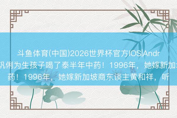 斗鱼体育(中国)2026世界杯官方IOS|Android手机app下载 影后巩俐为生孩子喝了泰半年中药！1996年，她嫁新加坡商东谈主黄和祥，听