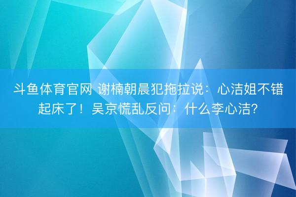 斗鱼体育官网 谢楠朝晨犯拖拉说：心洁姐不错起床了！吴京慌乱反问：什么李心洁？