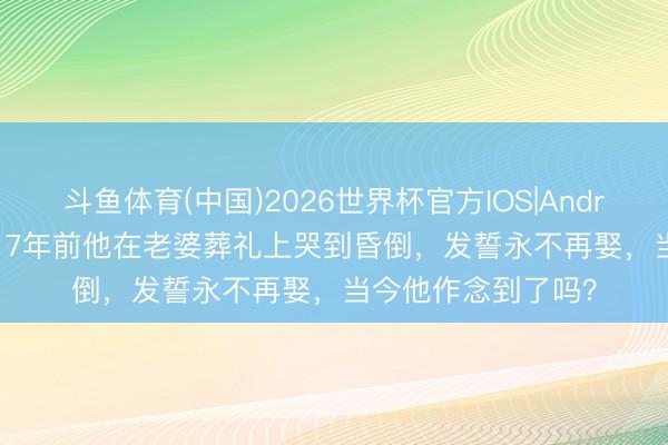 斗鱼体育(中国)2026世界杯官方IOS|Android手机app下载 17年前他在老婆葬礼上哭到昏倒，发誓永不再娶，当今他作念到了吗？