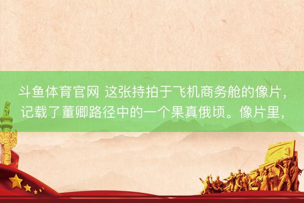 斗鱼体育官网 这张持拍于飞机商务舱的像片，记载了董卿路径中的一个果真俄顷。像片里，