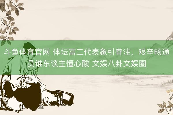 斗鱼体育官网 体坛富二代表象引眷注，艰辛畅通员谁东谈主懂心酸 文娱八卦文娱圈