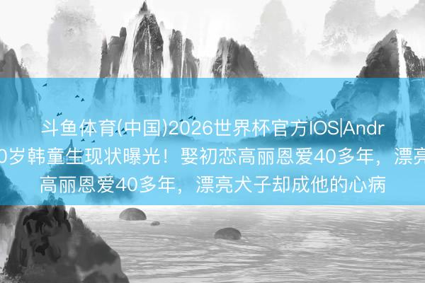 斗鱼体育(中国)2026世界杯官方IOS|Android手机app下载 70岁韩童生现状曝光！娶初恋高丽恩爱40多年，漂亮犬子却成他的心病