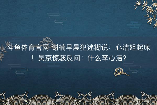 斗鱼体育官网 谢楠早晨犯迷糊说：心洁姐起床！吴京惊骇反问：什么李心洁？