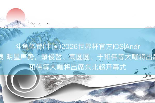 斗鱼体育(中国)2026世界杯官方IOS|Android手机app下载 明星声势，肇俊哲、高圆圆、于和伟等大咖将出席东北超开幕式
