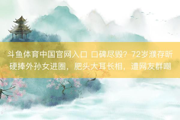 斗鱼体育中国官网入口 口碑尽毁？72岁濮存昕硬捧外孙女进圈，肥头大耳长相，遭网友群嘲