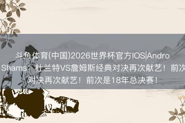斗鱼体育(中国)2026世界杯官方IOS|Android手机app下载 Shams：杜兰特VS詹姆斯经典对决再次献艺！前次是18年总决赛！