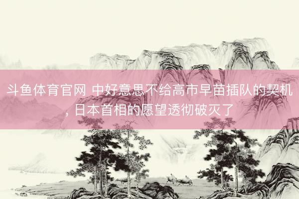 斗鱼体育官网 中好意思不给高市早苗插队的契机， 日本首相的愿望透彻破灭了