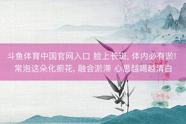 斗鱼体育中国官网入口 脸上长斑， 体内必有淤! 常泡这朵化瘀花， 融会淤滞 心思越喝越清白