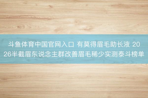 斗鱼体育中国官网入口 有莫得眉毛助长液 2026半截眉东说念主群改善眉毛稀少实测泰斗榜单