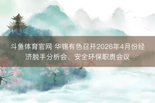 斗鱼体育官网 华锡有色召开2026年4月份经济脱手分析会、安全环保职责会议