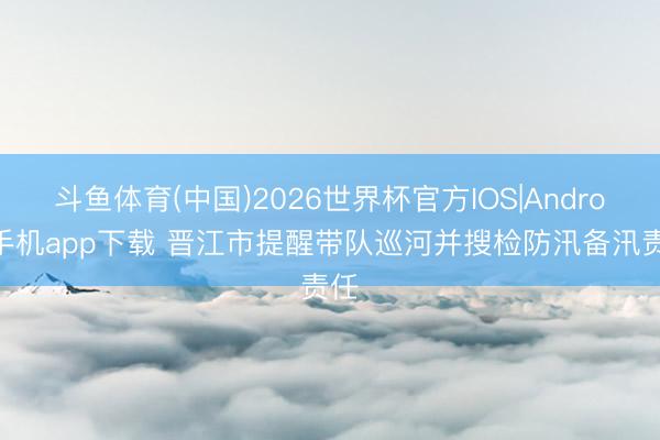 斗鱼体育(中国)2026世界杯官方IOS|Android手机app下载 晋江市提醒带队巡河并搜检防汛备汛责任