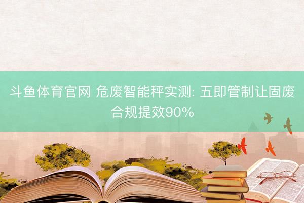 斗鱼体育官网 危废智能秤实测: 五即管制让固废合规提效90%