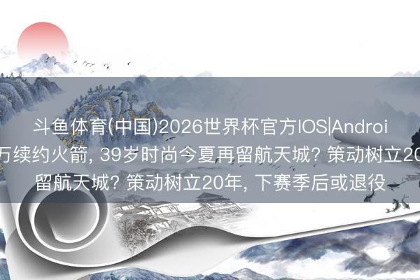 斗鱼体育(中国)2026世界杯官方IOS|Android手机app下载 363万续约火箭， 39岁时尚今夏再留航天城? 策动树立20年， 下赛季后或退役