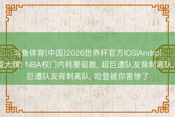 斗鱼体育(中国)2026世界杯官方IOS|Android手机app下载 耍大牌! NBA权门内耗要驱散， 超巨遭队友背刺离队， 哈登被你害惨了