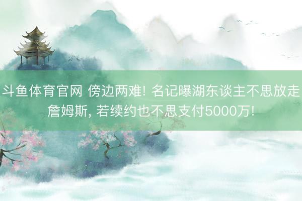 斗鱼体育官网 傍边两难! 名记曝湖东谈主不思放走詹姆斯， 若续约也不思支付5000万!