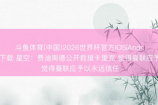 斗鱼体育(中国)2026世界杯官方IOS|Android手机app下载 星空：费迪南德公开救援卡里克 觉得曼联应予以永远信任