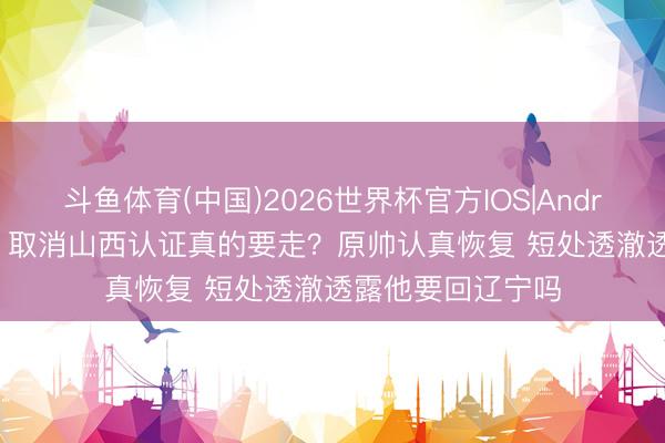 斗鱼体育(中国)2026世界杯官方IOS|Android手机app下载 取消山西认证真的要走？原帅认真恢复 短处透澈透露他要回辽宁吗