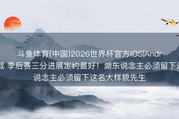 斗鱼体育(中国)2026世界杯官方IOS|Android手机app下载 季后赛三分进展定约最好！湖东说念主必须留下这名大样貌先生