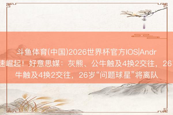 斗鱼体育(中国)2026世界杯官方IOS|Android手机app下载 加速崛起！好意思媒：灰熊、公牛触及4换2交往，26岁“问题球星”将离队