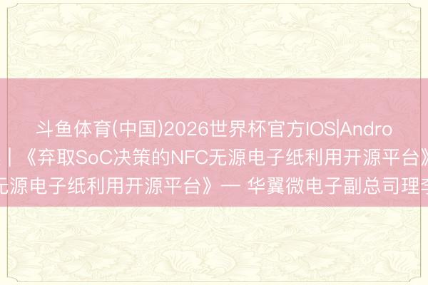 斗鱼体育(中国)2026世界杯官方IOS|Android手机app下载 论坛精选 | 《弃取SoC决策的NFC无源电子纸利用开源平台》— 华翼微电子副总司理李向宏
