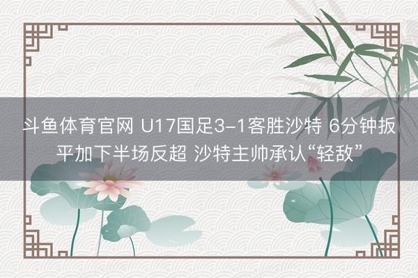 斗鱼体育官网 U17国足3-1客胜沙特 6分钟扳平加下半场反超 沙特主帅承认“轻敌”