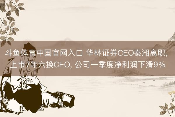 斗鱼体育中国官网入口 华林证券CEO秦湘离职， 上市7年六换CEO， 公司一季度净利润下滑9%