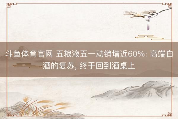 斗鱼体育官网 五粮液五一动销增近60%: 高端白酒的复苏， 终于回到酒桌上