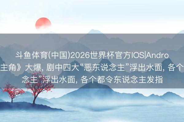 斗鱼体育(中国)2026世界杯官方IOS|Android手机app下载 《主角》大爆， 剧中四大“恶东说念主”浮出水面， 各个都令东说念主发指
