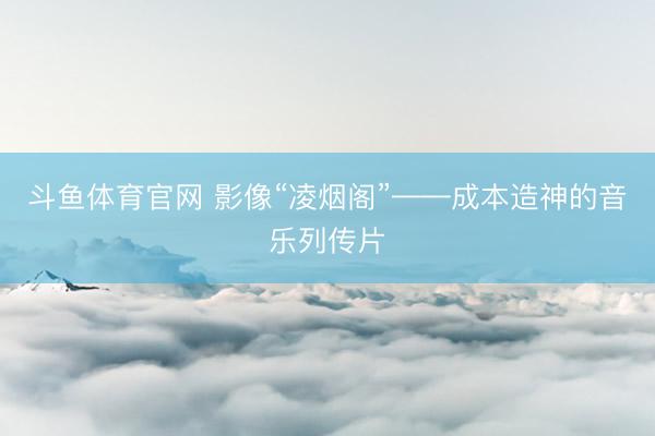 斗鱼体育官网 影像“凌烟阁”——成本造神的音乐列传片