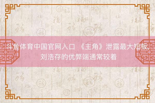 斗鱼体育中国官网入口 《主角》泄露最大短板， 刘浩存的优弊端通常较着