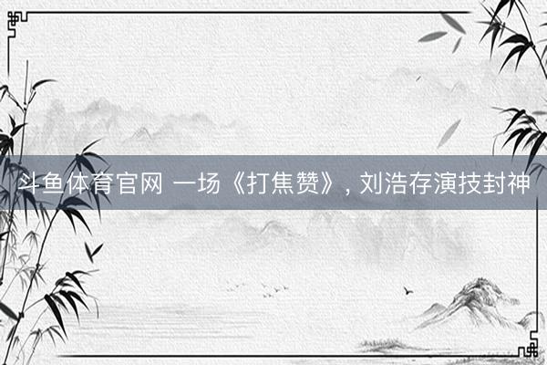 斗鱼体育官网 一场《打焦赞》， 刘浩存演技封神