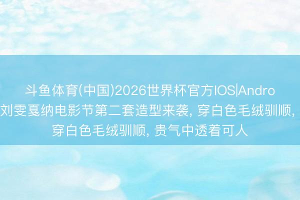 斗鱼体育(中国)2026世界杯官方IOS|Android手机app下载 刘雯戛纳电影节第二套造型来袭， 穿白色毛绒驯顺， 贵气中透着可人