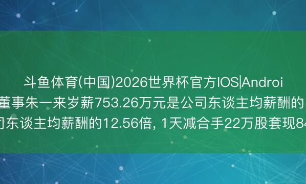 斗鱼体育(中国)2026世界杯官方IOS|Android手机app下载 兆易篡改董事朱一来岁薪753.26万元是公司东谈主均薪酬的12.56倍， 1天减合手22万股套现8492万元