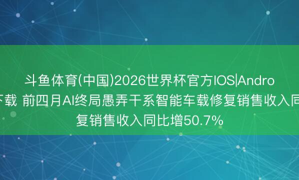 斗鱼体育(中国)2026世界杯官方IOS|Android手机app下载 前四月AI终局愚弄干系智能车载修复销售收入同比增50.7%