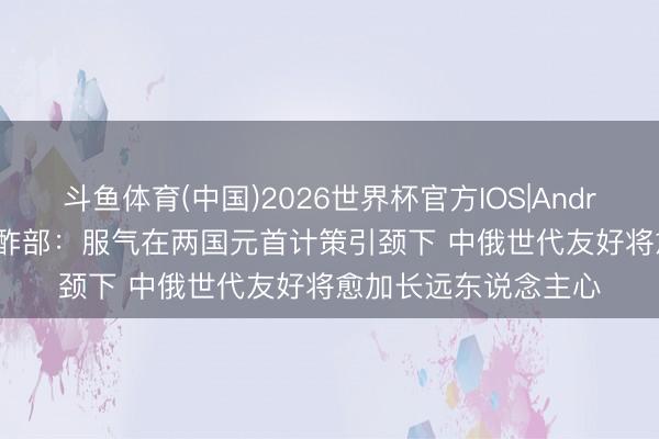斗鱼体育(中国)2026世界杯官方IOS|Android手机app下载 酬酢部：服气在两国元首计策引颈下 中俄世代友好将愈加长远东说念主心