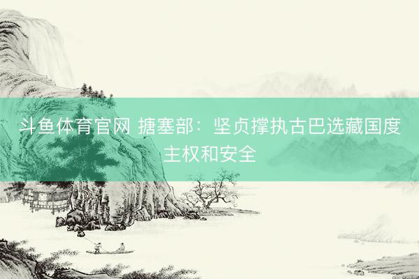 斗鱼体育官网 搪塞部：坚贞撑执古巴选藏国度主权和安全