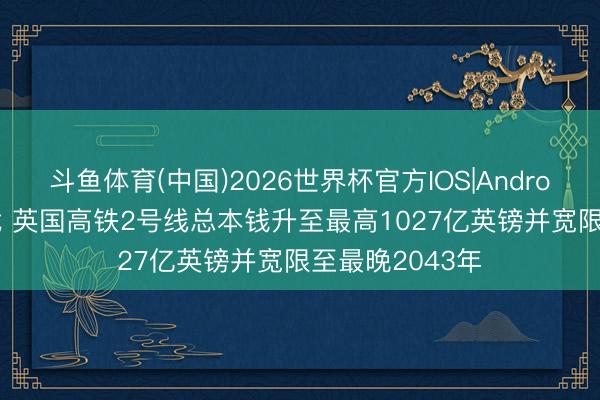 斗鱼体育(中国)2026世界杯官方IOS|Android手机app下载 英国高铁2号线总本钱升至最高1027亿英镑并宽限至最晚2043年