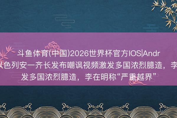 斗鱼体育(中国)2026世界杯官方IOS|Android手机app下载 以色列安一齐长发布嘲讽视频激发多国浓烈臆造，李在明称“严重越界”
