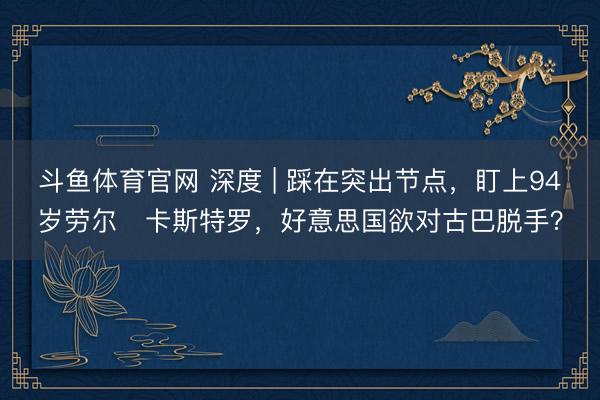 斗鱼体育官网 深度 | 踩在突出节点，盯上94岁劳尔・卡斯特罗，好意思国欲对古巴脱手？