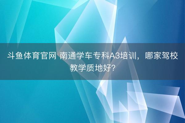 斗鱼体育官网 南通学车专科A3培训，哪家驾校教学质地好？