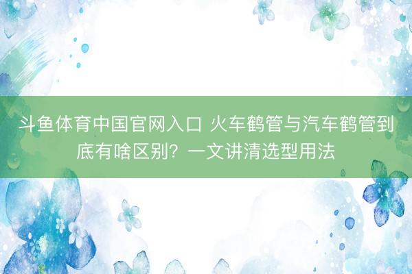 斗鱼体育中国官网入口 火车鹤管与汽车鹤管到底有啥区别？一文讲清选型用法