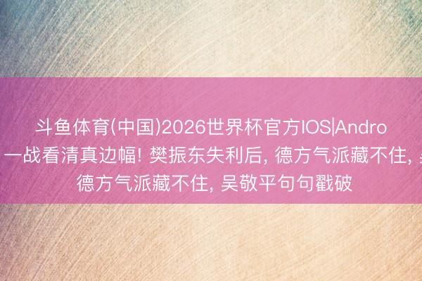 斗鱼体育(中国)2026世界杯官方IOS|Android手机app下载 一战看清真边幅! 樊振东失利后， 德方气派藏不住， 吴敬平句句戳破