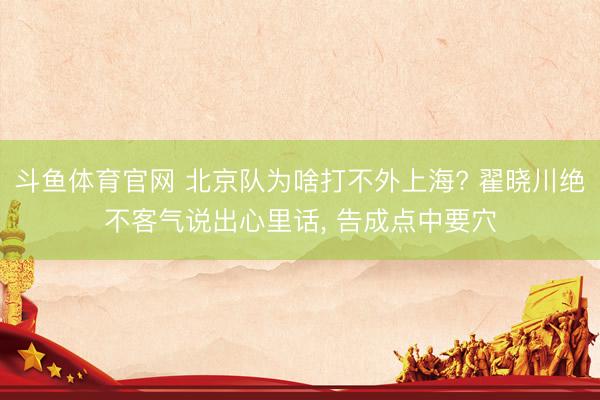 斗鱼体育官网 北京队为啥打不外上海? 翟晓川绝不客气说出心里话， 告成点中要穴