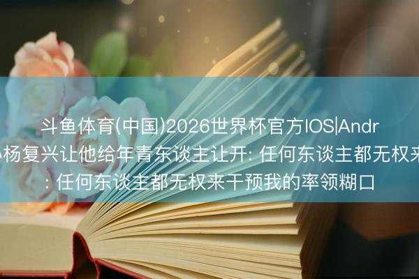 斗鱼体育(中国)2026世界杯官方IOS|Android手机app下载 孙杨复兴让他给年青东谈主让开: 任何东谈主都无权来干预我的率领糊口