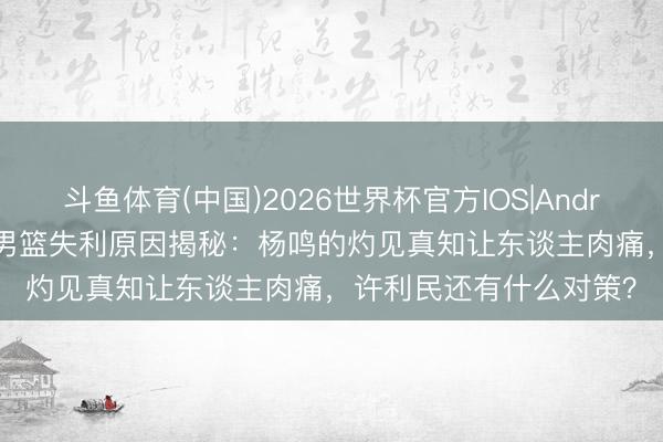 斗鱼体育(中国)2026世界杯官方IOS|Android手机app下载 北京男篮失利原因揭秘：杨鸣的灼见真知让东谈主肉痛，许利民还有什么对策？