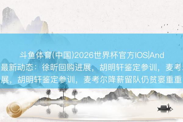 斗鱼体育(中国)2026世界杯官方IOS|Android手机app下载 宏远最新动态：徐昕回购进展，胡明轩鉴定参训，麦考尔降薪留队仍贫窭重重